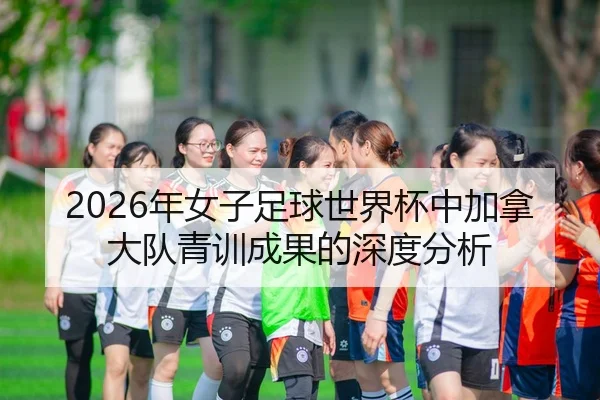 2026年女子足球世界杯中加拿大队青训成果的深度分析