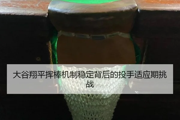 大谷翔平挥棒机制稳定背后的投手适应期挑战