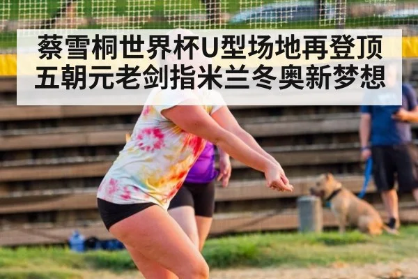 蔡雪桐世界杯U型场地再登顶 五朝元老剑指米兰冬奥新梦想